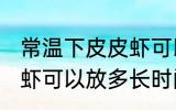 常温下皮皮虾可以放多久 常温下皮皮虾可以放多长时间