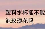 塑料水杯能不能泡玫瑰花 塑料水杯能泡玫瑰花吗