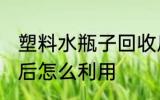 塑料水瓶子回收后怎么用 塑料瓶回收后怎么利用