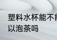 塑料水杯能不能用来泡茶 塑料水杯可以泡茶吗