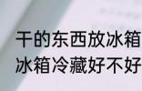 干的东西放冰箱冷藏好吗 干的东西放冰箱冷藏好不好