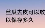 丝瓜去皮可以放多久常温 丝瓜去皮可以保存多久