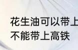 花生油可以带上高铁地铁吗 花生油能不能带上高铁