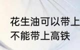 花生油可以带上高铁地铁吗 花生油能不能带上高铁