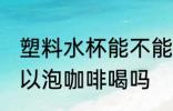 塑料水杯能不能泡咖啡喝 塑料水杯可以泡咖啡喝吗