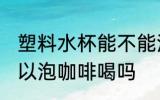 塑料水杯能不能泡咖啡喝 塑料水杯可以泡咖啡喝吗