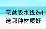 花盆吸水线选什么材质好 花盆吸水线选哪种材质好