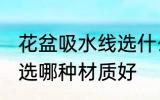 花盆吸水线选什么材质好 花盆吸水线选哪种材质好